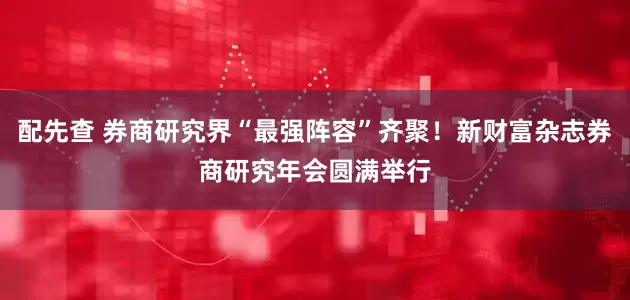 配先查 券商研究界“最强阵容”齐聚！新财富杂志券商研究年会圆满举行