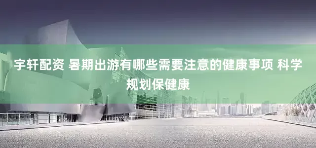 宇轩配资 暑期出游有哪些需要注意的健康事项 科学规划保健康