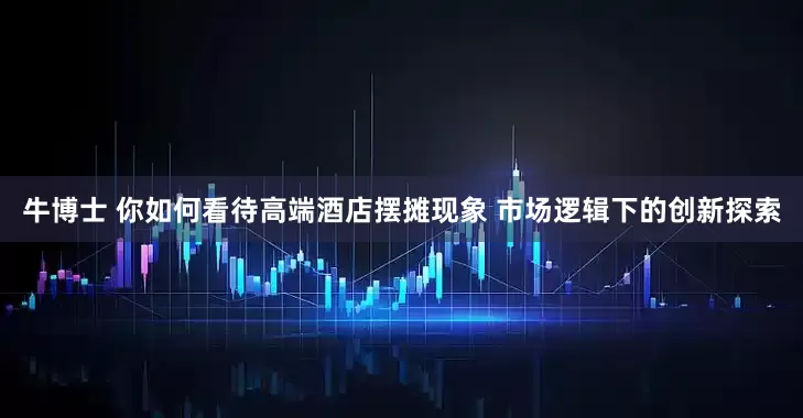 牛博士 你如何看待高端酒店摆摊现象 市场逻辑下的创新探索