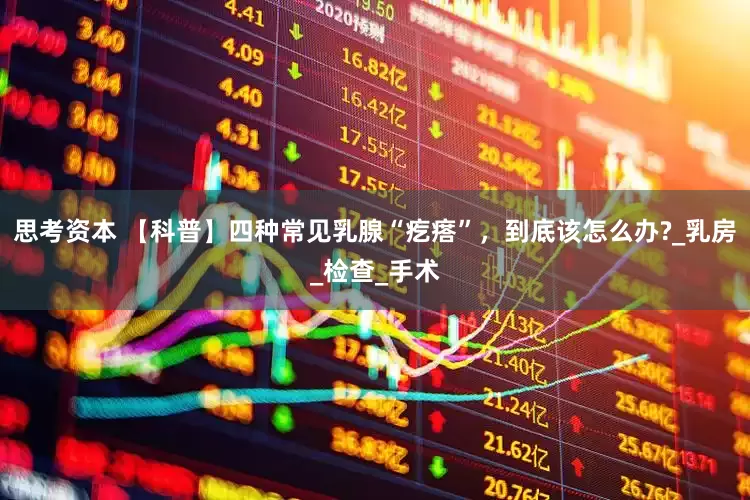 思考资本 【科普】四种常见乳腺“疙瘩”，到底该怎么办?_乳房_检查_手术