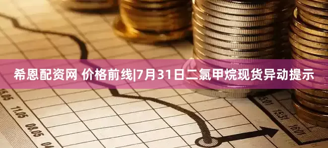 希恩配资网 价格前线|7月31日二氯甲烷现货异动提示