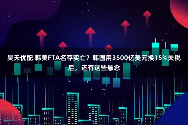 昊天优配 韩美FTA名存实亡？韩国用3500亿美元换15%关税后，还有这些悬念