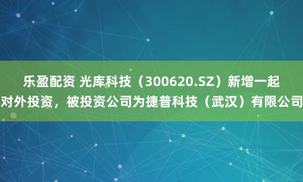 乐盈配资 光库科技（300620.SZ）新增一起对外投资，被投资公司为捷普科技（武汉）有限公司