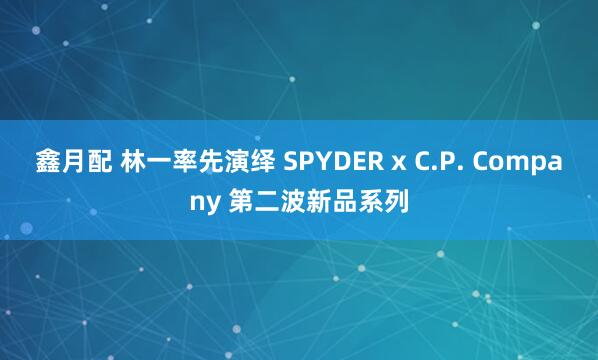 鑫月配 林一率先演绎 SPYDER x C.P. Company 第二波新品系列