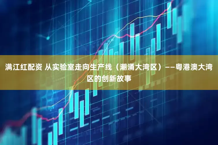 满江红配资 从实验室走向生产线（潮涌大湾区）——粤港澳大湾区的创新故事